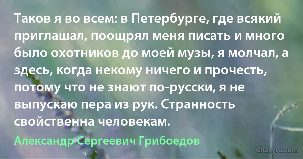 Таков я во всем: в Петербурге, где всякий приглашал, поощрял меня писать и много было охотников до моей музы, я молчал, а здесь, когда некому ничего и прочесть, потому что не знают по-русски, я не выпускаю пера из рук. Странность свойственна человекам. (Александр Сергеевич Грибоедов)