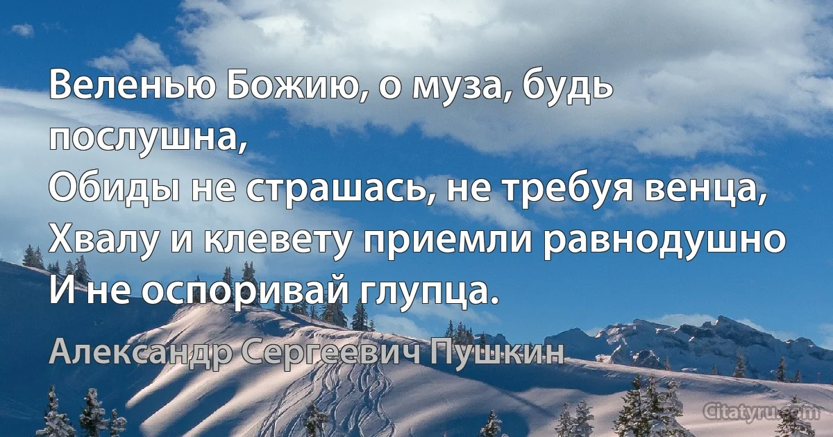 Веленью Божию, о муза, будь послушна,
Обиды не страшась, не требуя венца,
Хвалу и клевету приемли равнодушно
И не оспоривай глупца. (Александр Сергеевич Пушкин)