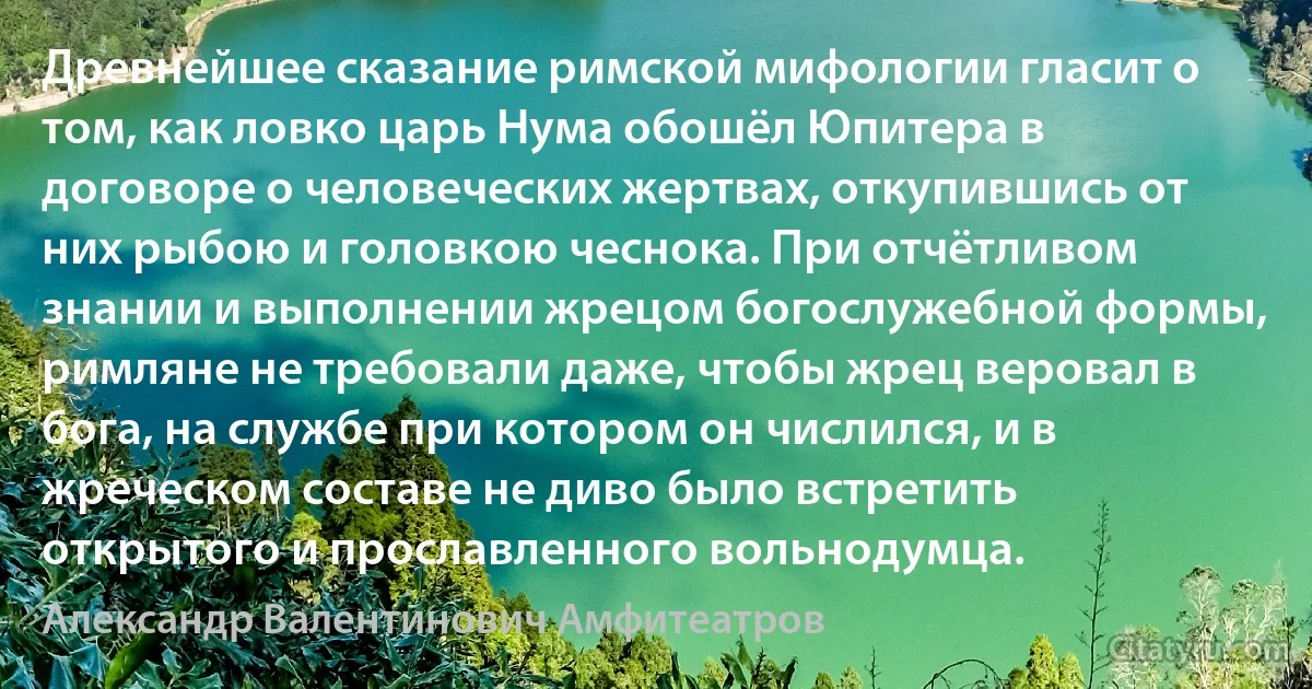 Древнейшее сказание римской мифологии гласит о том, как ловко царь Нума обошёл Юпитера в договоре о человеческих жертвах, откупившись от них рыбою и головкою чеснока. При отчётливом знании и выполнении жрецом богослужебной формы, римляне не требовали даже, чтобы жрец веровал в бога, на службе при котором он числился, и в жреческом составе не диво было встретить открытого и прославленного вольнодумца. (Александр Валентинович Амфитеатров)