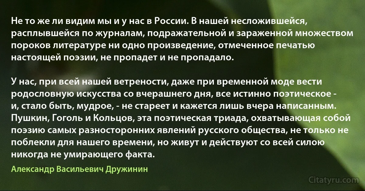 Не то же ли видим мы и у нас в России. В нашей несложившейся, расплывшейся по журналам, подражательной и зараженной множеством пороков литературе ни одно произведение, отмеченное печатью настоящей поэзии, не пропадет и не пропадало.

У нас, при всей нашей ветрености, даже при временной моде вести родословную искусства со вчерашнего дня, все истинно поэтическое - и, стало быть, мудрое, - не стареет и кажется лишь вчера написанным. Пушкин, Гоголь и Кольцов, эта поэтическая триада, охватывающая собой поэзию самых разносторонних явлений русского общества, не только не поблекли для нашего времени, но живут и действуют со всей силою никогда не умирающего факта. (Александр Васильевич Дружинин)