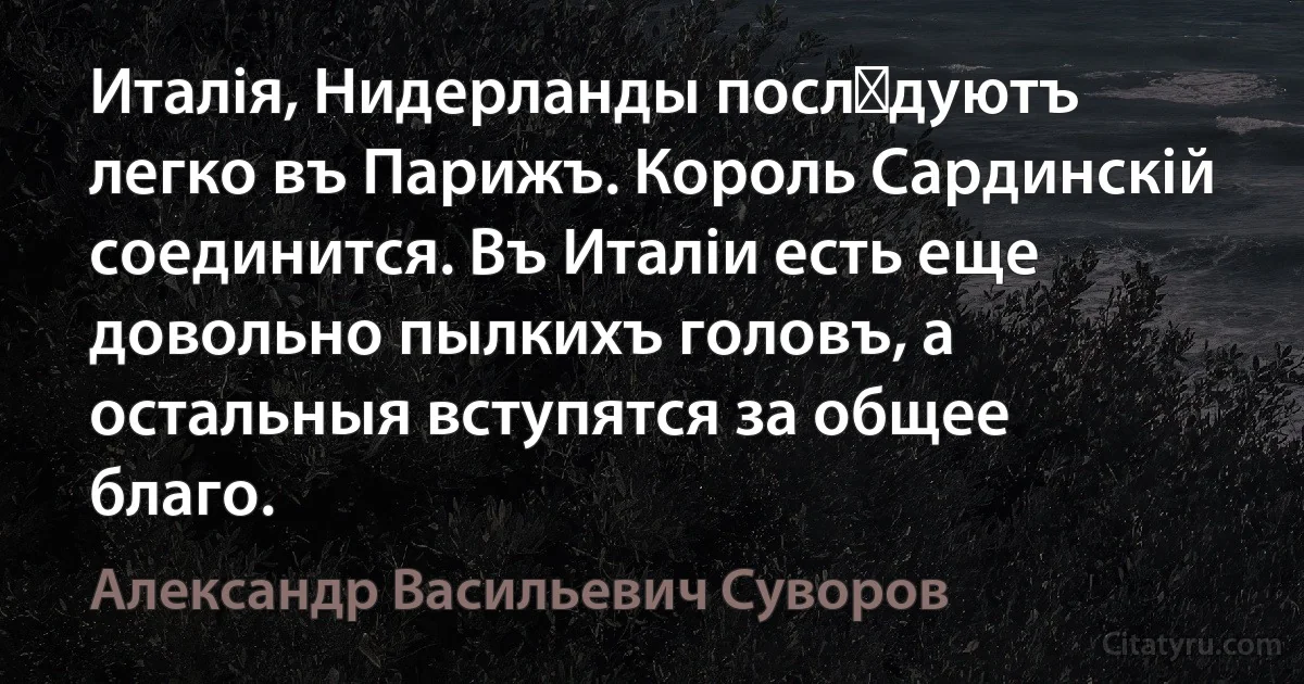 Италія, Нидерланды послѣдуютъ легко въ Парижъ. Король Сардинскій соединится. Въ Италіи есть еще довольно пылкихъ головъ, а остальныя вступятся за общее благо. (Александр Васильевич Суворов)