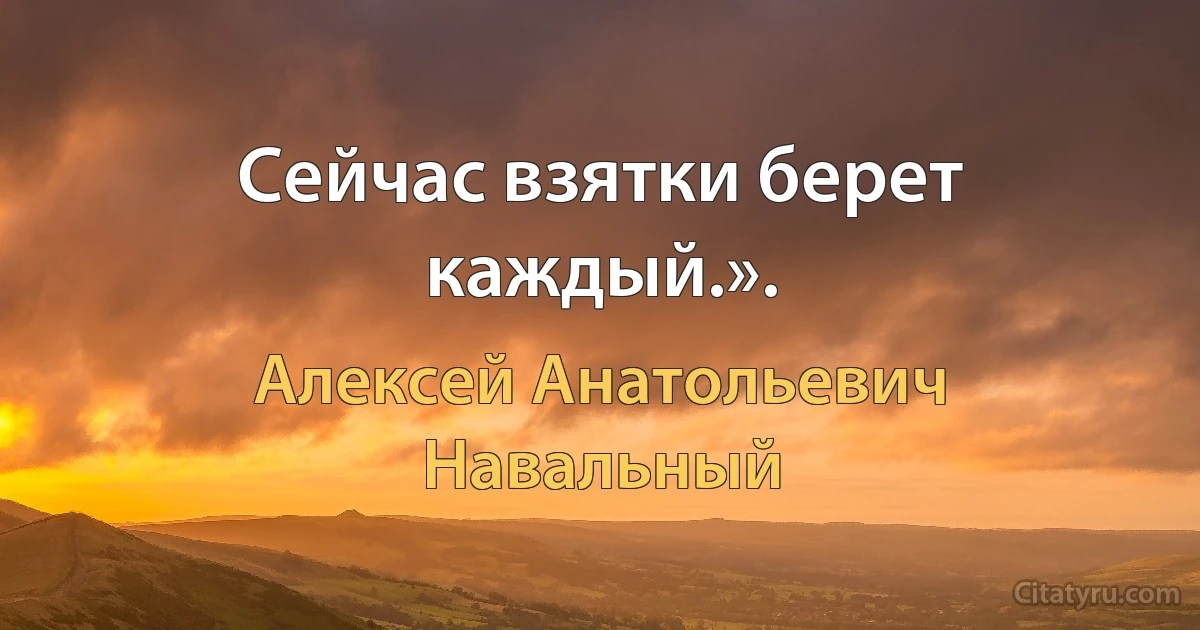 Сейчас взятки берет каждый.». (Алексей Анатольевич Навальный)