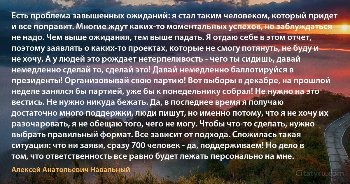 Есть проблема завышенных ожиданий: я стал таким человеком, который придет и все поправит. Многие ждут каких-то моментальных успехов, но заблуждаться не надо. Чем выше ожидания, тем выше падать. Я отдаю себе в этом отчет, поэтому заявлять о каких-то проектах, которые не смогу потянуть, не буду и не хочу. А у людей это рождает нетерпеливость - чего ты сидишь, давай немедленно сделай то, сделай это! Давай немедленно баллотируйся в президенты! Организовывай свою партию! Вот выборы в декабре, на прошлой неделе занялся бы партией, уже бы к понедельнику собрал! Не нужно на это вестись. Не нужно никуда бежать. Да, в последнее время я получаю достаточно много поддержки, люди пишут, но именно потому, что я не хочу их разочаровать, я не обещаю того, чего не могу. Чтобы что-то сделать, нужно выбрать правильный формат. Все зависит от подхода. Сложилась такая ситуация: что ни заяви, сразу 700 человек - да, поддерживаем! Но дело в том, что ответственность все равно будет лежать персонально на мне. (Алексей Анатольевич Навальный)