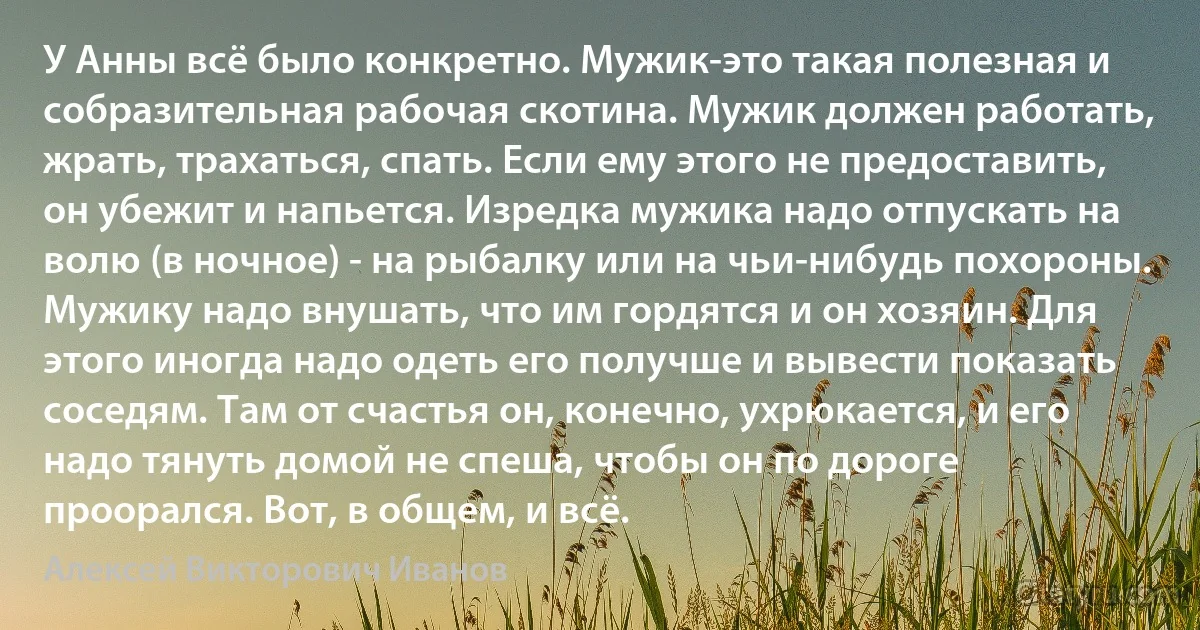 У Анны всё было конкретно. Мужик-это такая полезная и собразительная рабочая скотина. Мужик должен работать, жрать, трахаться, спать. Если ему этого не предоставить, он убежит и напьется. Изредка мужика надо отпускать на волю (в ночное) - на рыбалку или на чьи-нибудь похороны. Мужику надо внушать, что им гордятся и он хозяин. Для этого иногда надо одеть его получше и вывести показать соседям. Там от счастья он, конечно, ухрюкается, и его надо тянуть домой не спеша, чтобы он по дороге проорался. Вот, в общем, и всё. (Алексей Викторович Иванов)