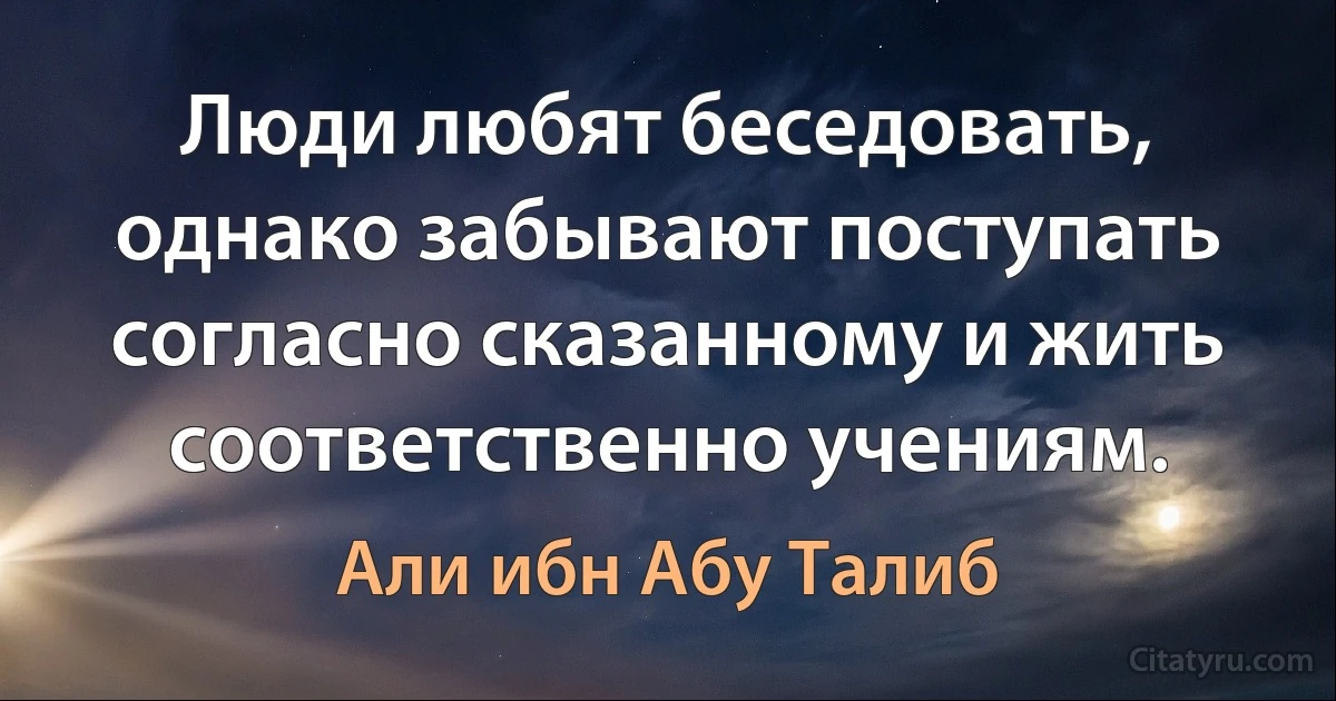 Люди любят беседовать, однако забывают поступать согласно сказанному и жить соответственно учениям. (Али ибн Абу Талиб)