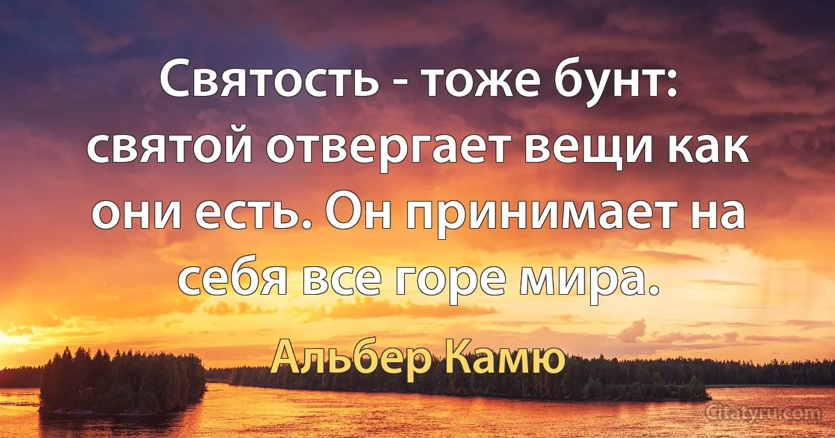 Святость - тоже бунт: святой отвергает вещи как они есть. Он принимает на себя все горе мира. (Альбер Камю)