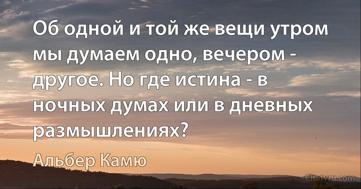 Об одной и той же вещи утром мы думаем одно, вечером - другое. Но где истина - в ночных думах или в дневных размышлениях? (Альбер Камю)