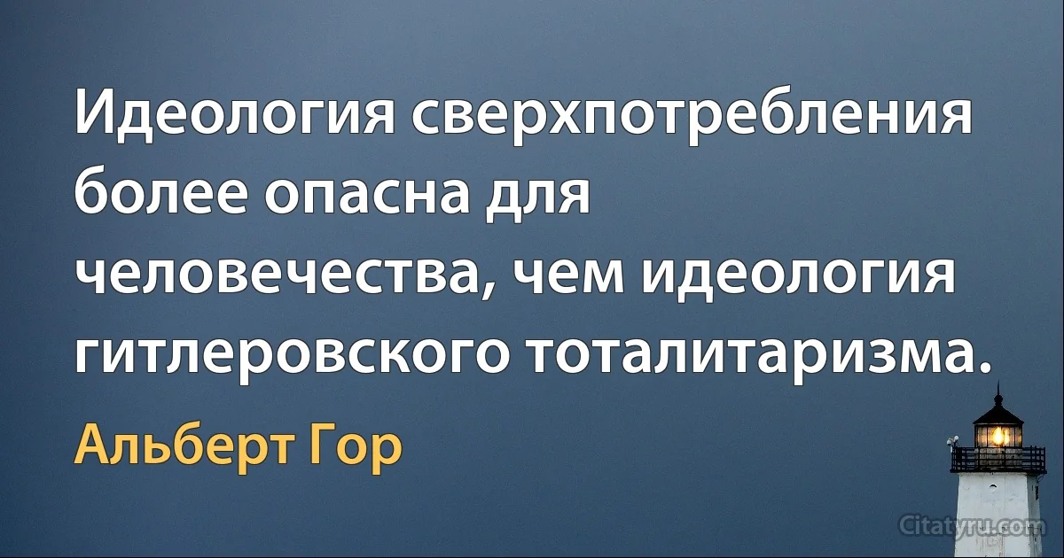 Идеология сверхпотребления более опасна для человечества, чем идеология гитлеровского тоталитаризма. (Альберт Гор)