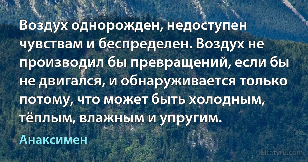 Воздух однорожден, недоступен чувствам и беспределен. Воздух не производил бы превращений, если бы не двигался, и обнаруживается только потому, что может быть холодным, тёплым, влажным и упругим. (Анаксимен)