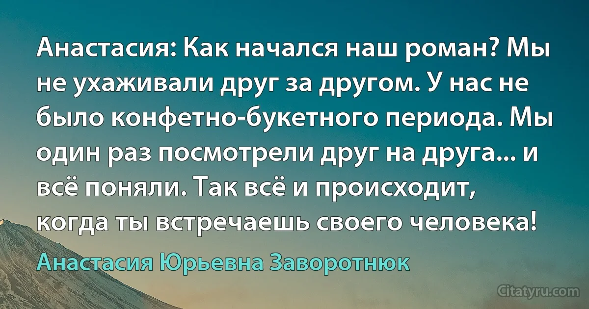 Анастасия: Как начался наш роман? Мы не ухаживали друг за другом. У нас не было конфетно-букетного периода. Мы один раз посмотрели друг на друга... и всё поняли. Так всё и происходит, когда ты встречаешь своего человека! (Анастасия Юрьевна Заворотнюк)