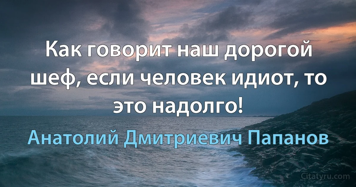 Как говорит наш дорогой шеф, если человек идиот, то это надолго! (Анатолий Дмитриевич Папанов)