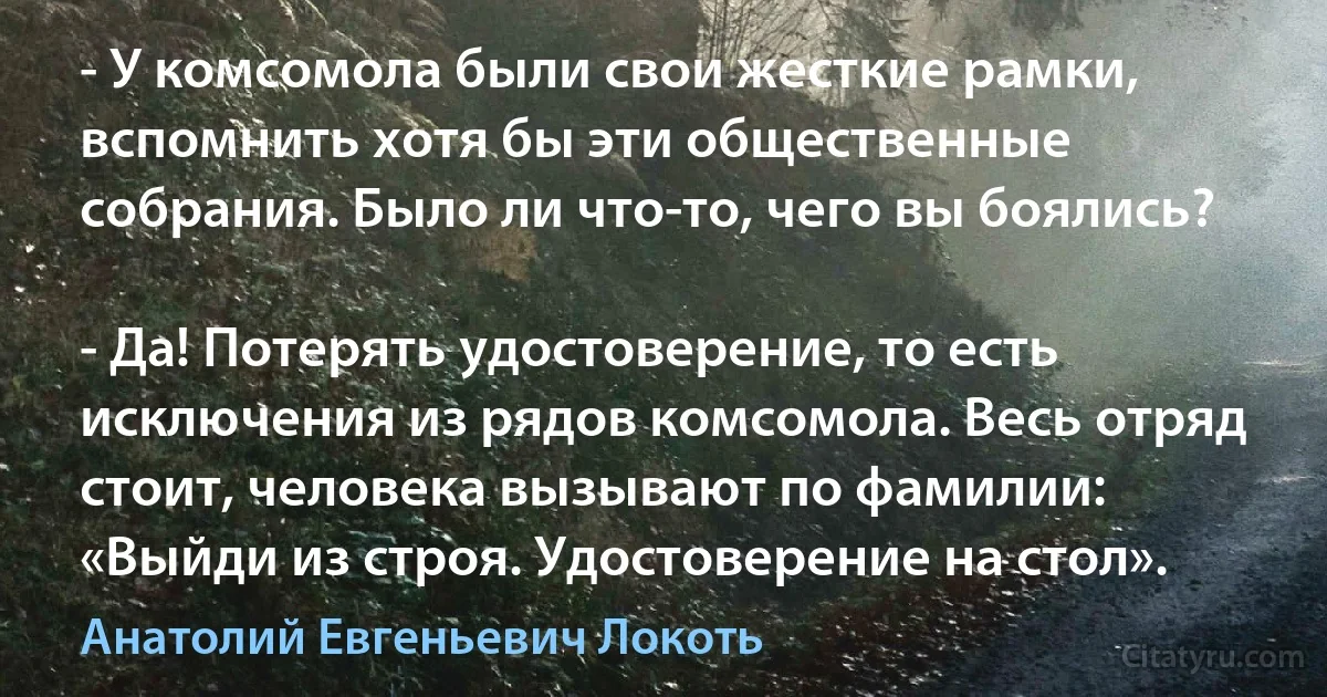 - У комсомола были свои жесткие рамки, вспомнить хотя бы эти общественные собрания. Было ли что-то, чего вы боялись?

- Да! Потерять удостоверение, то есть исключения из рядов комсомола. Весь отряд стоит, человека вызывают по фамилии: «Выйди из строя. Удостоверение на стол». (Анатолий Евгеньевич Локоть)