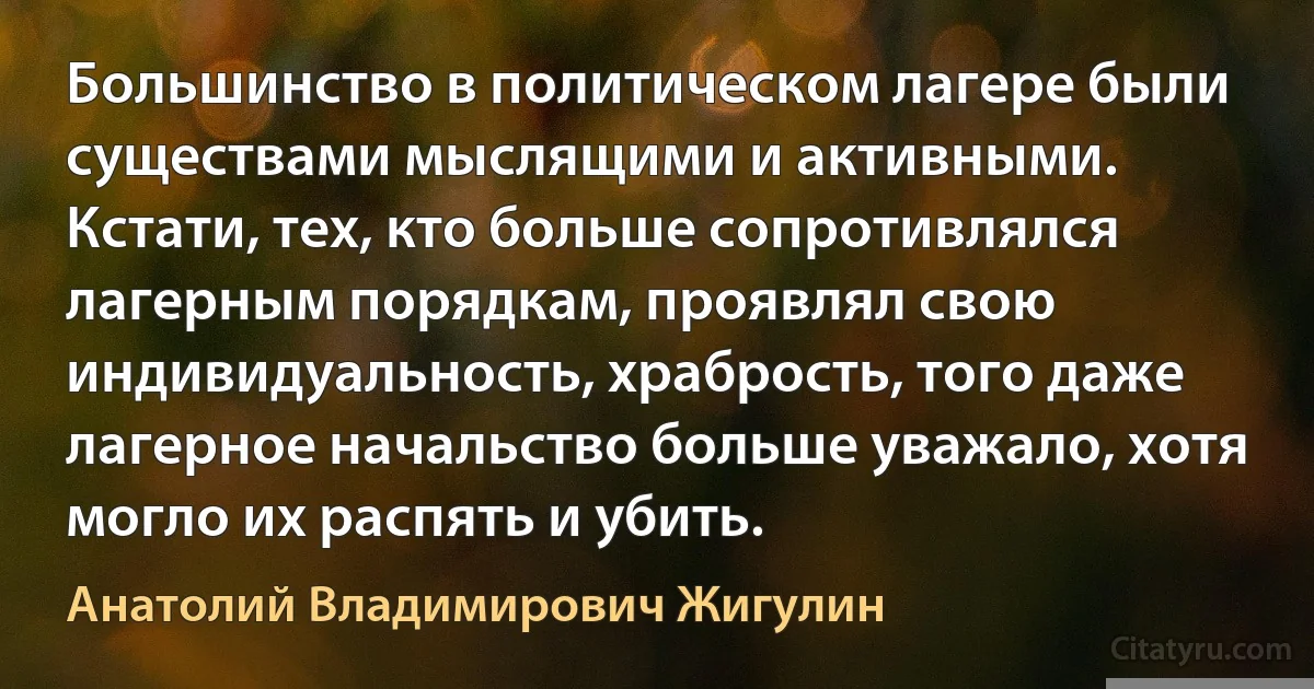 Большинство в политическом лагере были существами мыслящими и активными. Кстати, тех, кто больше сопротивлялся лагерным порядкам, проявлял свою индивидуальность, храбрость, того даже лагерное начальство больше уважало, хотя могло их распять и убить. (Анатолий Владимирович Жигулин)