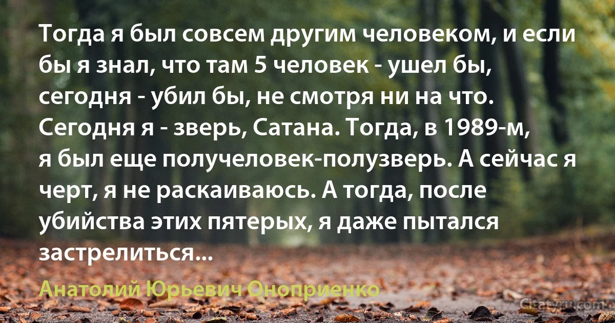 Тогда я был совсем другим человеком, и если бы я знал, что там 5 человек - ушел бы, сегодня - убил бы, не смотря ни на что. Сегодня я - зверь, Сатана. Тогда, в 1989-м, я был еще получеловек-полузверь. А сейчас я черт, я не раскаиваюсь. А тогда, после убийства этих пятерых, я даже пытался застрелиться... (Анатолий Юрьевич Оноприенко)