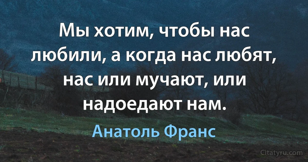 Мы хотим, чтобы нас любили, а когда нас любят, нас или мучают, или надоедают нам. (Анатоль Франс)