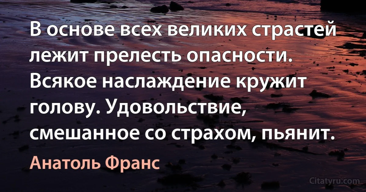 В основе всех великих страстей лежит прелесть опасности. Всякое наслаждение кружит голову. Удовольствие, смешанное со страхом, пьянит. (Анатоль Франс)