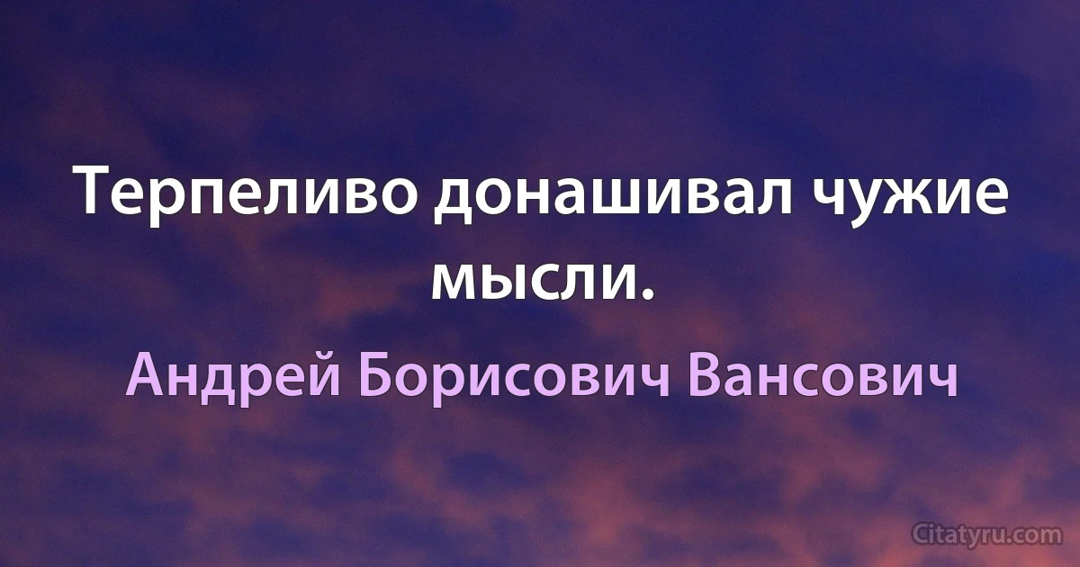 Терпеливо донашивал чужие мысли. (Андрей Борисович Вансович)