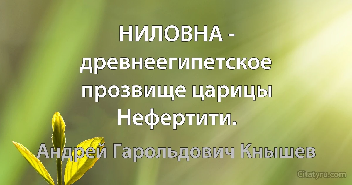 НИЛОВНА - древнеегипетское прозвище царицы Нефертити. (Андрей Гарольдович Кнышев)