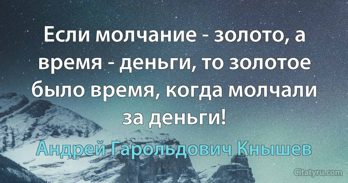 Если молчание - золото, а время - деньги, то золотое было время, когда молчали за деньги! (Андрей Гарольдович Кнышев)