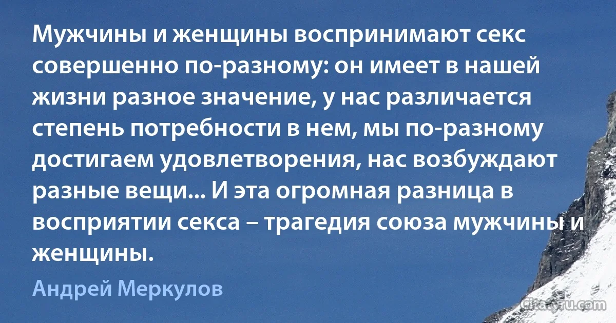 Мужчины и женщины воспринимают секс совершенно по-разному: он имеет в нашей жизни разное значение, у нас различается степень потребности в нем, мы по-разному достигаем удовлетворения, нас возбуждают разные вещи... И эта огромная разница в восприятии секса – трагедия союза мужчины и женщины. (Андрей Меркулов)