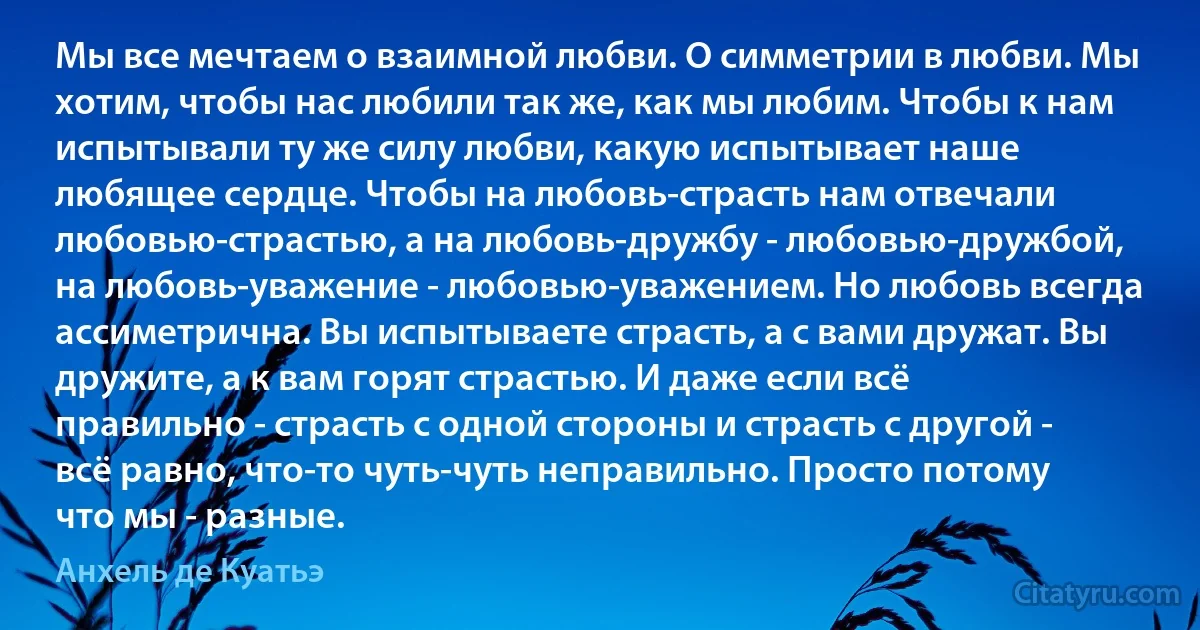 Мы все мечтаем о взаимной любви. О симметрии в любви. Мы хотим, чтобы нас любили так же, как мы любим. Чтобы к нам испытывали ту же силу любви, какую испытывает наше любящее сердце. Чтобы на любовь-страсть нам отвечали любовью-страстью, а на любовь-дружбу - любовью-дружбой, на любовь-уважение - любовью-уважением. Но любовь всегда ассиметрична. Вы испытываете страсть, а с вами дружат. Вы дружите, а к вам горят страстью. И даже если всё правильно - страсть с одной стороны и страсть с другой - всё равно, что-то чуть-чуть неправильно. Просто потому что мы - разные. (Анхель де Куатьэ)