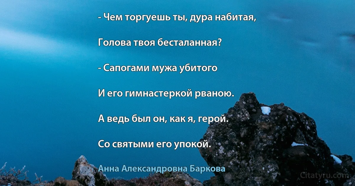 - Чем торгуешь ты, дура набитая,

Голова твоя бесталанная?

- Сапогами мужа убитого

И его гимнастеркой рваною.

А ведь был он, как я, герой.

Со святыми его упокой. (Анна Александровна Баркова)