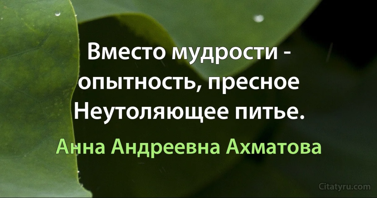 Вместо мудрости - опытность, пресное
Неутоляющее питье. (Анна Андреевна Ахматова)