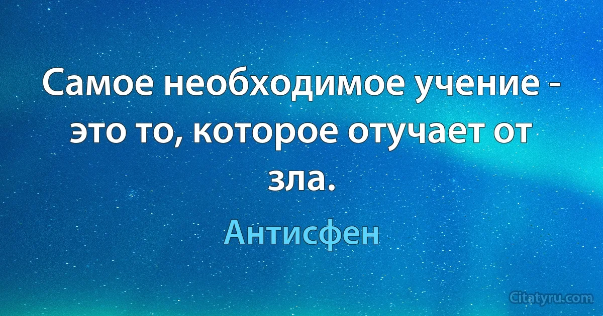 Самое необходимое учение - это то, которое отучает от зла. (Антисфен)