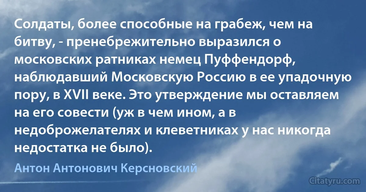 Солдаты, более способные на грабеж, чем на битву, - пренебрежительно выразился о московских ратниках немец Пуффендорф, наблюдавший Московскую Россию в ее упадочную пору, в XVII веке. Это утверждение мы оставляем на его совести (уж в чем ином, а в недоброжелателях и клеветниках у нас никогда недостатка не было). (Антон Антонович Керсновский)