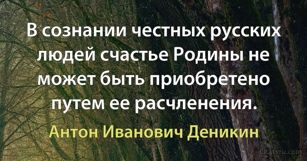 В сознании честных русских людей счастье Родины не может быть приобретено путем ее расчленения. (Антон Иванович Деникин)