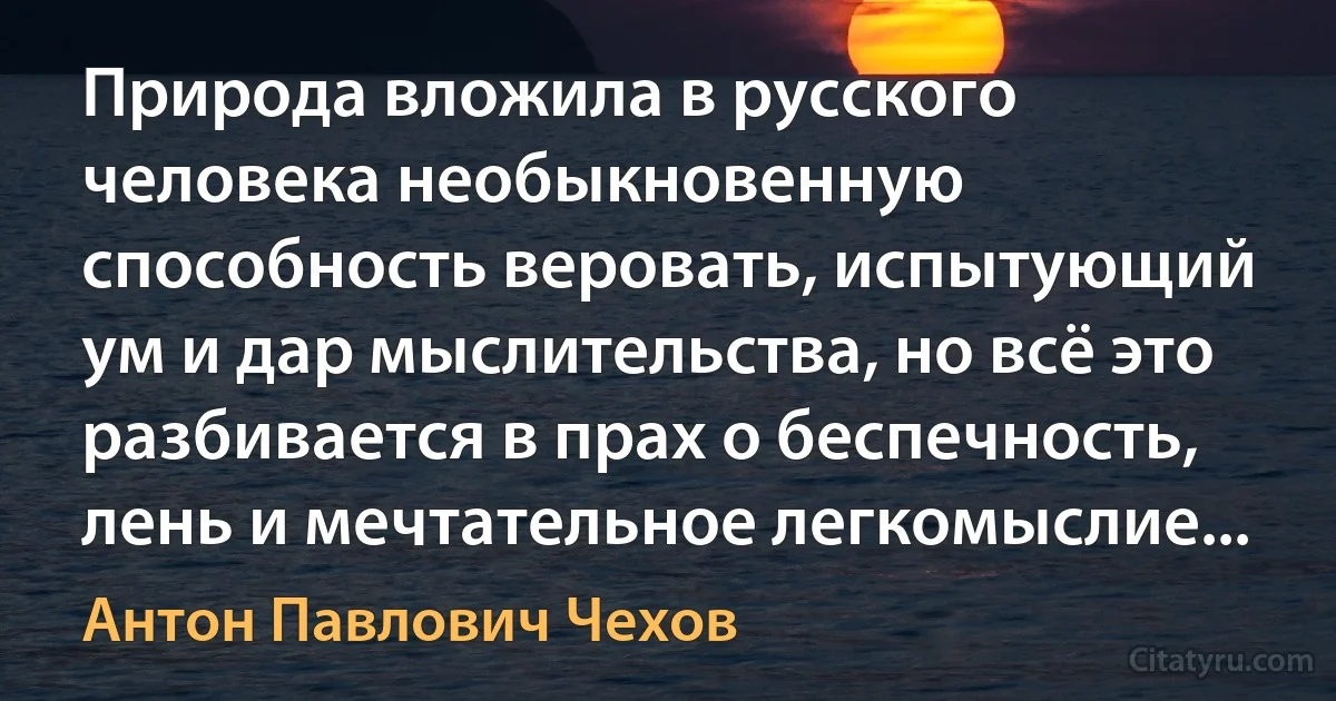 Природа вложила в русского человека необыкновенную способность веровать, испытующий ум и дар мыслительства, но всё это разбивается в прах о беспечность, лень и мечтательное легкомыслие... (Антон Павлович Чехов)