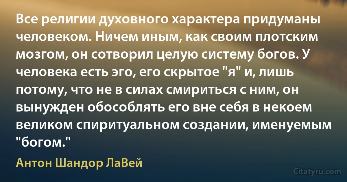 Все религии духовного характера придуманы человеком. Ничем иным, как своим плотским мозгом, он сотворил целую систему богов. У человека есть эго, его скрытое "я" и, лишь потому, что не в силах смириться с ним, он вынужден обособлять его вне себя в некоем великом спиритуальном создании, именуемым "богом." (Антон Шандор ЛаВей)