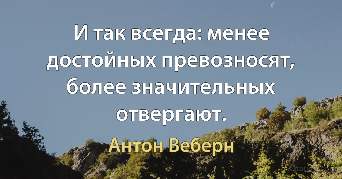 И так всегда: менее достойных превозносят, более значительных отвергают. (Антон Веберн)