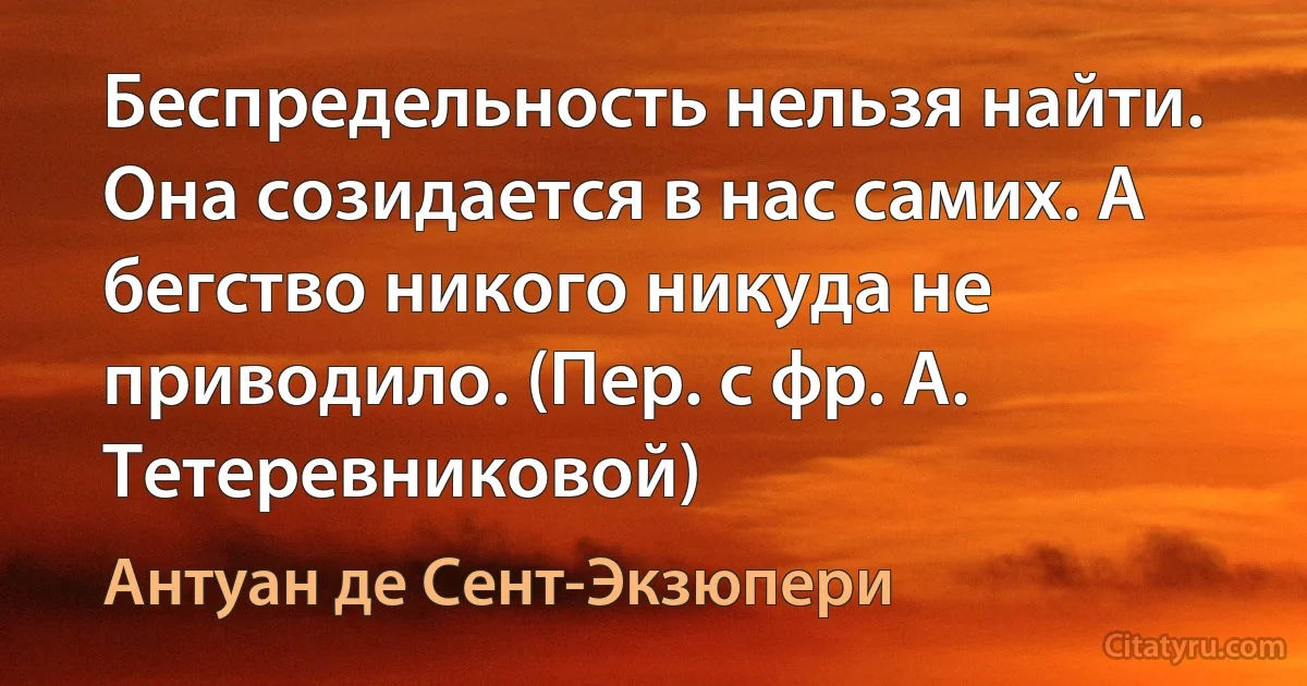 Беспредельность нельзя найти. Она созидается в нас самих. А бегство никого никуда не приводило. (Пер. с фр. А. Тетеревниковой) (Антуан де Сент-Экзюпери)