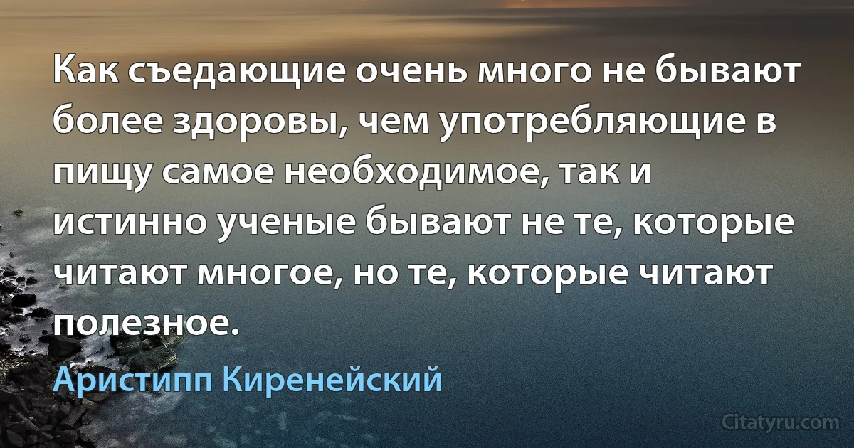 Как съедающие очень много не бывают более здоровы, чем употребляющие в пищу самое необходимое, так и истинно ученые бывают не те, которые читают многое, но те, которые читают полезное. (Аристипп Киренейский)