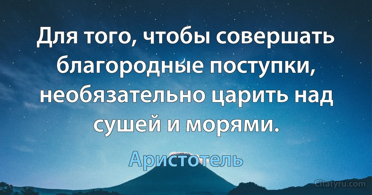 Для того, чтобы совершать благородные поступки, необязательно царить над сушей и морями. (Аристотель)