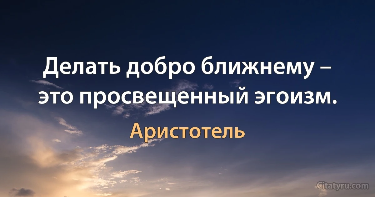 Делать добро ближнему – это просвещенный эгоизм. (Аристотель)