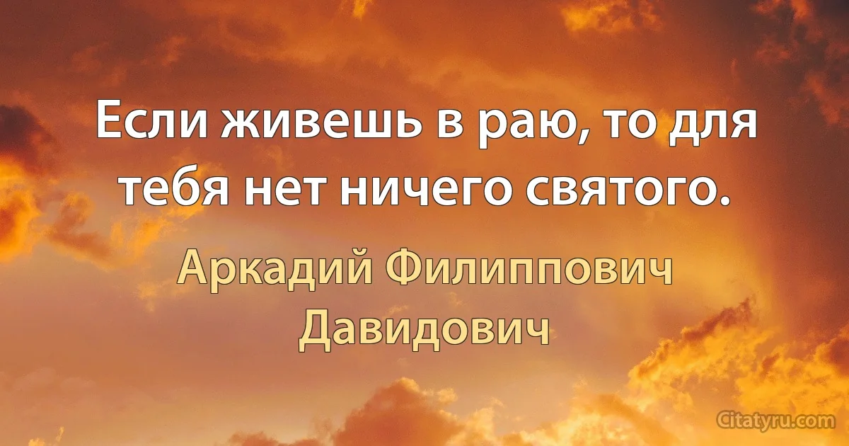 Если живешь в раю, то для тебя нет ничего святого. (Аркадий Филиппович Давидович)