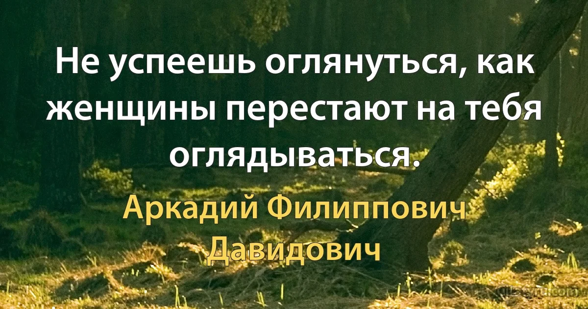 Не успеешь оглянуться, как женщины перестают на тебя оглядываться. (Аркадий Филиппович Давидович)