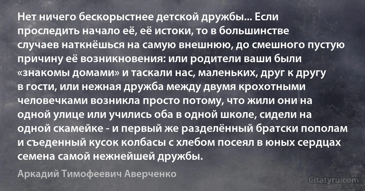 Нет ничего бескорыстнее детской дружбы... Если проследить начало её, её истоки, то в большинстве случаев наткнёшься на самую внешнюю, до смешного пустую причину её возникновения: или родители ваши были «знакомы домами» и таскали нас, маленьких, друг к другу в гости, или нежная дружба между двумя крохотными человечками возникла просто потому, что жили они на одной улице или учились оба в одной школе, сидели на одной скамейке - и первый же разделённый братски пополам и съеденный кусок колбасы с хлебом посеял в юных сердцах семена самой нежнейшей дружбы. (Аркадий Тимофеевич Аверченко)