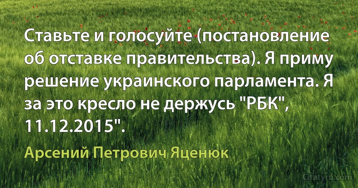 Ставьте и голосуйте (постановление об отставке правительства). Я приму решение украинского парламента. Я за это кресло не держусь "РБК", 11.12.2015". (Арсений Петрович Яценюк)