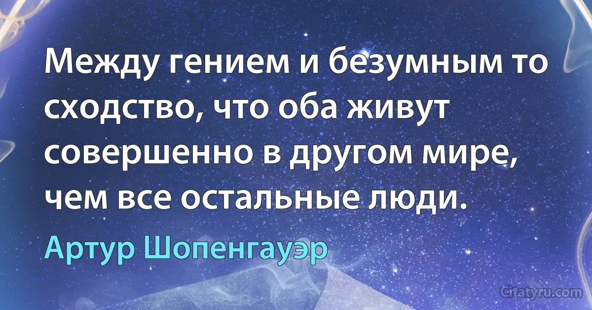 Между гением и безумным то сходство, что оба живут совершенно в другом мире, чем все остальные люди. (Артур Шопенгауэр)