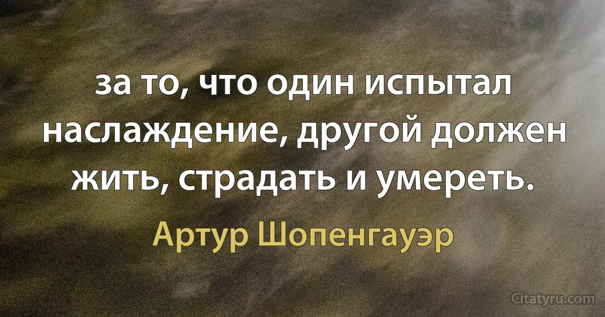 за то, что один испытал наслаждение, другой должен жить, страдать и умереть. (Артур Шопенгауэр)