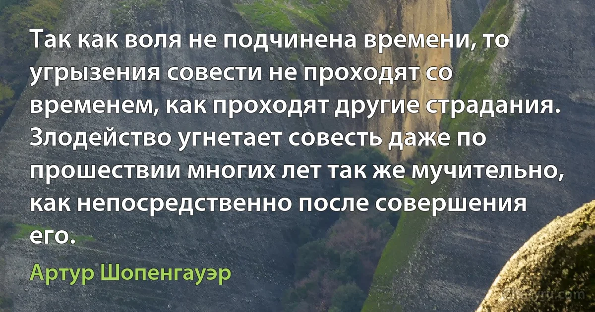 Так как воля не подчинена времени, то угрызения совести не проходят со временем, как проходят другие страдания. Злодейство угнетает совесть даже по прошествии многих лет так же мучительно, как непосредственно после совершения его. (Артур Шопенгауэр)