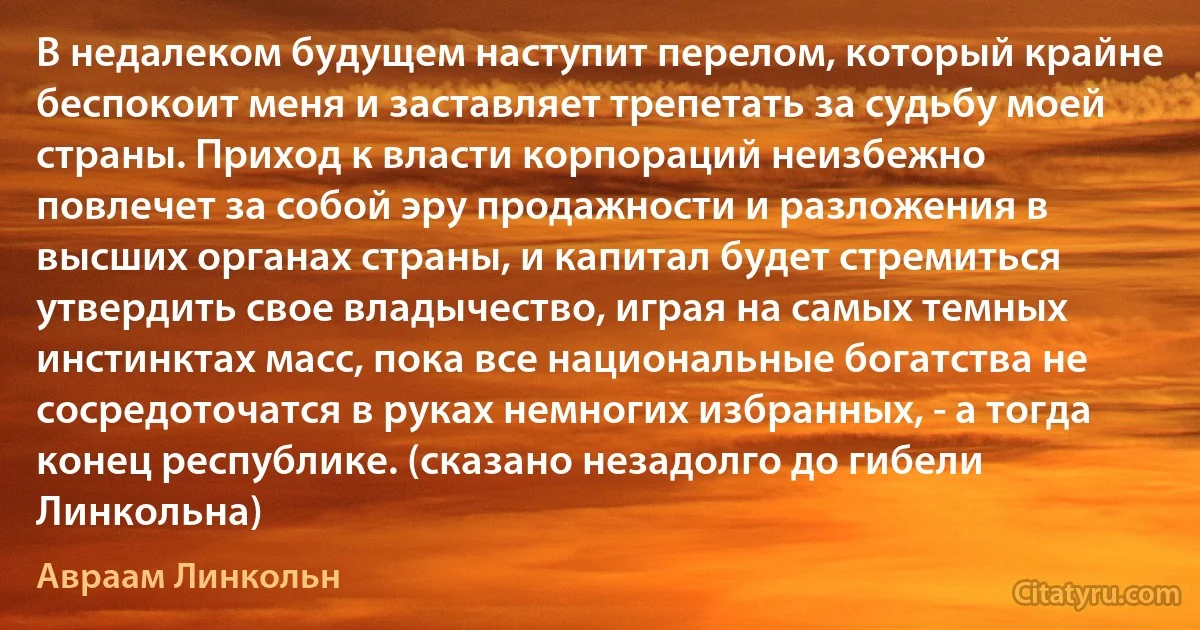 В недалеком будущем наступит перелом, который крайне беспокоит меня и заставляет трепетать за судьбу моей страны. Приход к власти корпораций неизбежно повлечет за собой эру продажности и разложения в высших органах страны, и капитал будет стремиться утвердить свое владычество, играя на самых темных инстинктах масс, пока все национальные богатства не сосредоточатся в руках немногих избранных, - а тогда конец республике. (сказано незадолго до гибели Линкольна) (Авраам Линкольн)