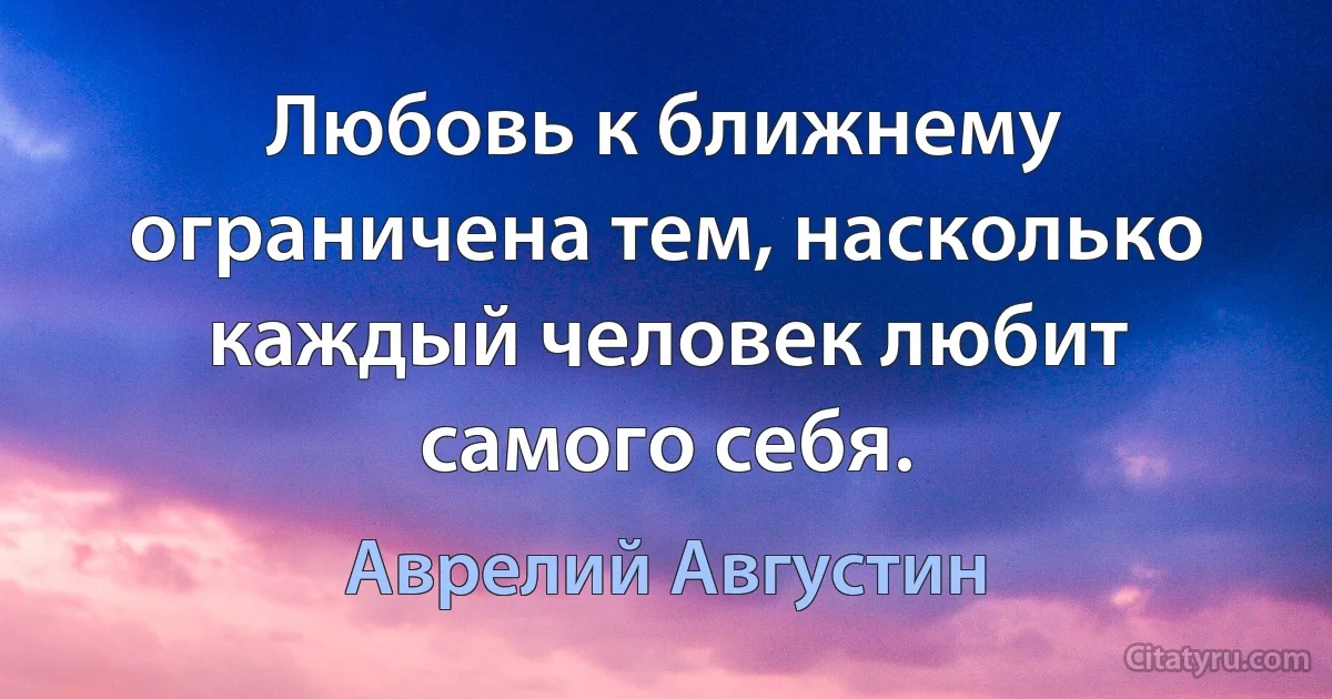 Любовь к ближнему ограничена тем, насколько каждый человек любит самого себя. (Аврелий Августин)