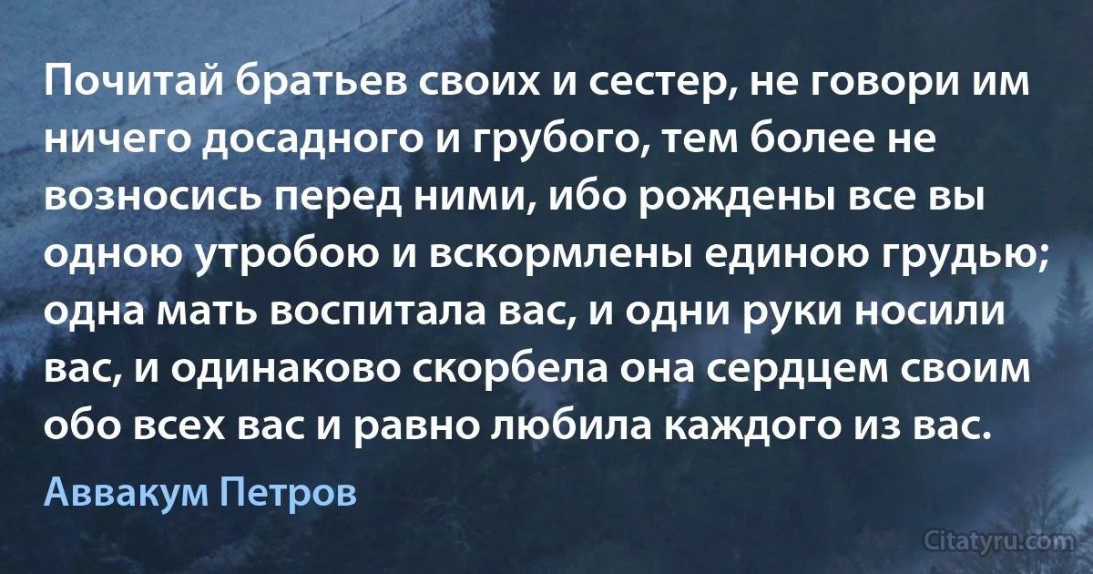 Почитай братьев своих и сестер, не говори им ничего досадного и грубого, тем более не возносись перед ними, ибо рождены все вы одною утробою и вскормлены единою грудью; одна мать воспитала вас, и одни руки носили вас, и одинаково скорбела она сердцем своим обо всех вас и равно любила каждого из вас. (Аввакум Петров)