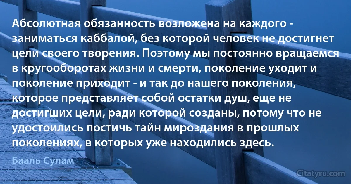 Абсолютная обязанность возложена на каждого - заниматься каббалой, без которой человек не достигнет цели своего творения. Поэтому мы постоянно вращаемся в кругооборотах жизни и смерти, поколение уходит и поколение приходит - и так до нашего поколения, которое представляет собой остатки душ, еще не достигших цели, ради которой созданы, потому что не удостоились постичь тайн мироздания в прошлых поколениях, в которых уже находились здесь. (Бааль Сулам)