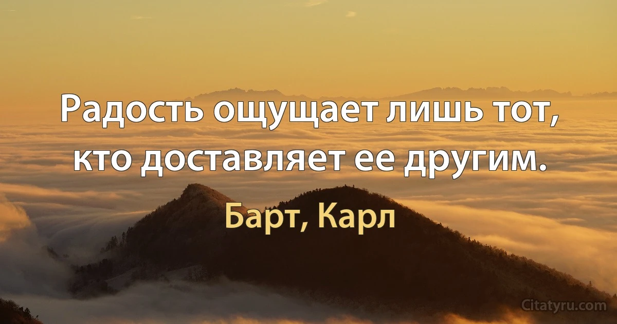 Радость ощущает лишь тот, кто доставляет ее другим. (Барт, Карл)