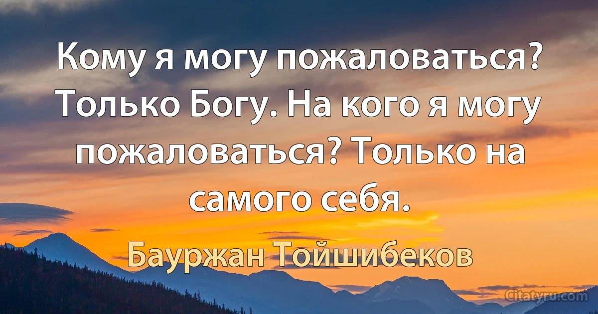 Кому я могу пожаловаться? Только Богу. На кого я могу пожаловаться? Только на самого себя. (Бауржан Тойшибеков)